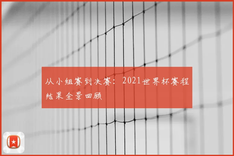 从小组赛到决赛:2021世界杯赛程结果全景回顾