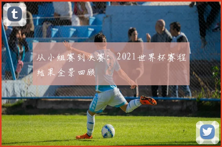 从小组赛到决赛：2021世界杯赛程结果全景回顾