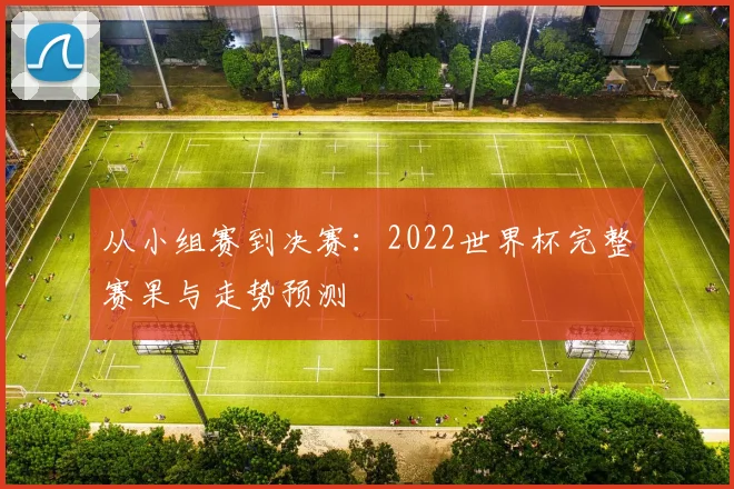 从小组赛到决赛:2022世界杯完整赛果与走势预测