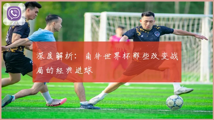 深度解析：南非世界杯那些改变战局的经典进球